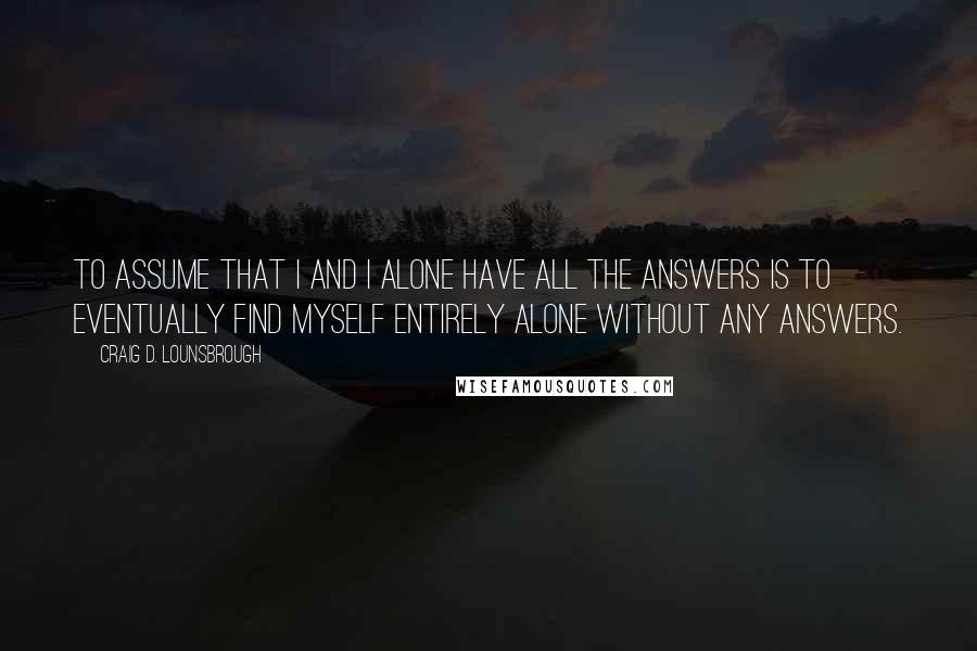 Craig D. Lounsbrough Quotes: To assume that I and I alone have all the answers is to eventually find myself entirely alone without any answers.