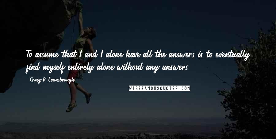 Craig D. Lounsbrough Quotes: To assume that I and I alone have all the answers is to eventually find myself entirely alone without any answers.