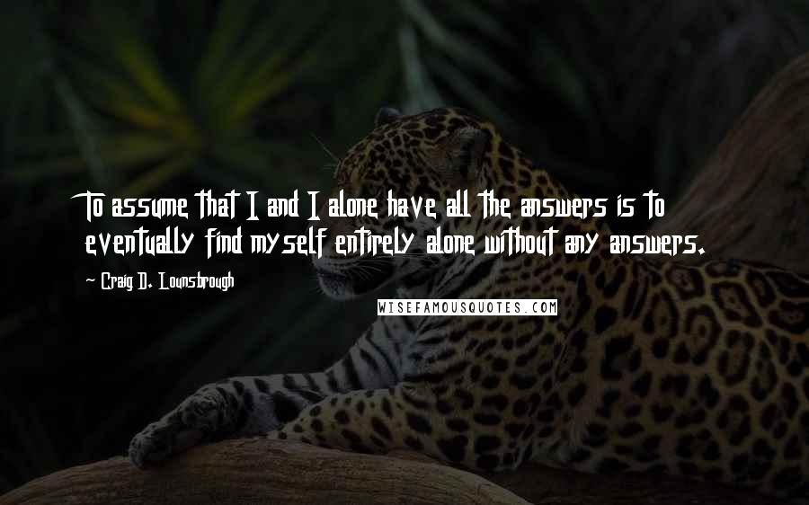 Craig D. Lounsbrough Quotes: To assume that I and I alone have all the answers is to eventually find myself entirely alone without any answers.