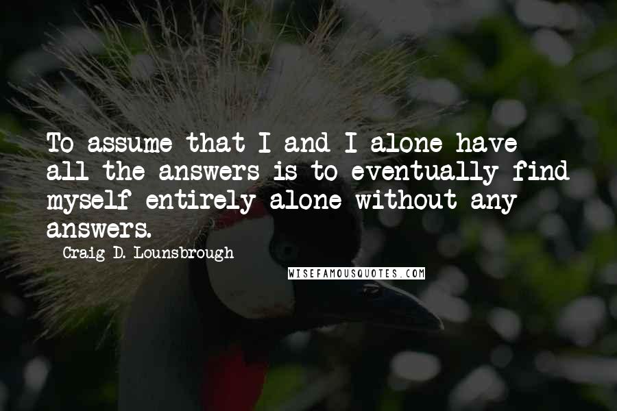 Craig D. Lounsbrough Quotes: To assume that I and I alone have all the answers is to eventually find myself entirely alone without any answers.