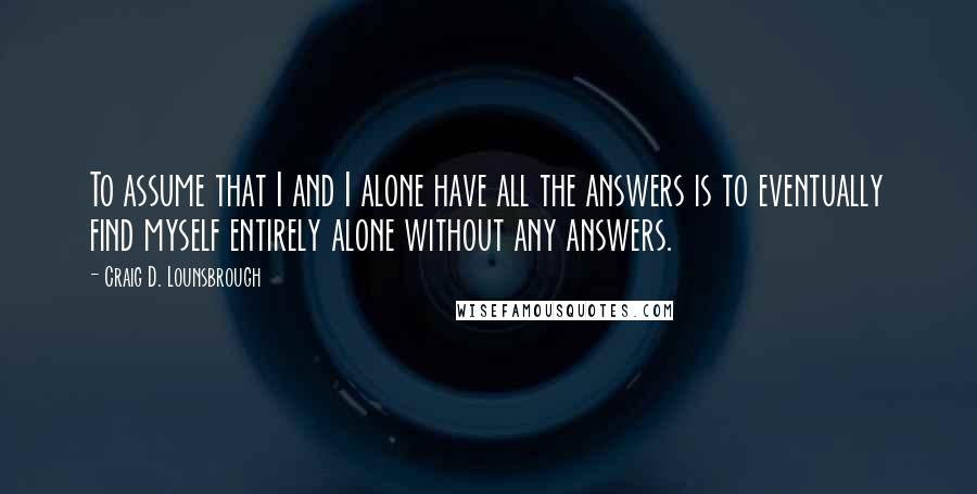 Craig D. Lounsbrough Quotes: To assume that I and I alone have all the answers is to eventually find myself entirely alone without any answers.