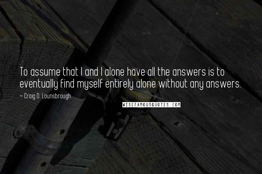 Craig D. Lounsbrough Quotes: To assume that I and I alone have all the answers is to eventually find myself entirely alone without any answers.