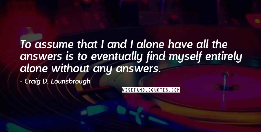 Craig D. Lounsbrough Quotes: To assume that I and I alone have all the answers is to eventually find myself entirely alone without any answers.