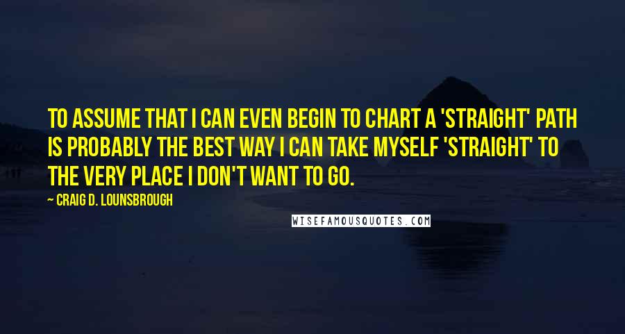 Craig D. Lounsbrough Quotes: To assume that I can even begin to chart a 'straight' path is probably the best way I can take myself 'straight' to the very place I don't want to go.