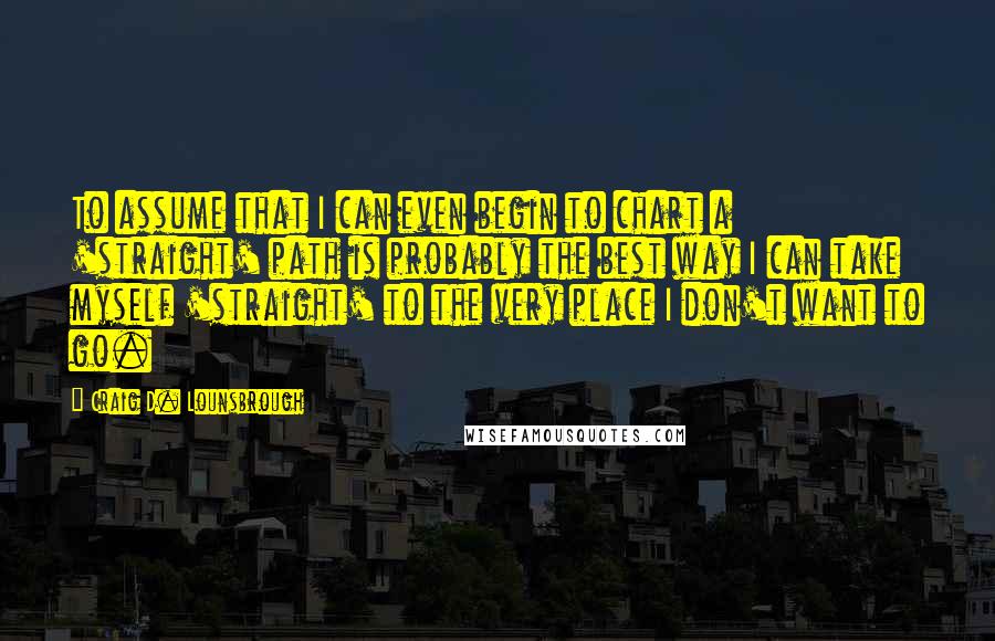 Craig D. Lounsbrough Quotes: To assume that I can even begin to chart a 'straight' path is probably the best way I can take myself 'straight' to the very place I don't want to go.