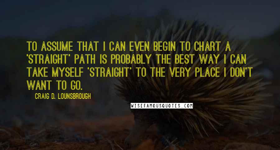 Craig D. Lounsbrough Quotes: To assume that I can even begin to chart a 'straight' path is probably the best way I can take myself 'straight' to the very place I don't want to go.