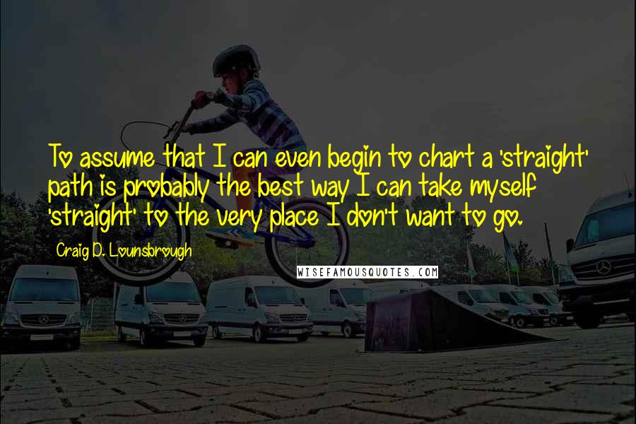 Craig D. Lounsbrough Quotes: To assume that I can even begin to chart a 'straight' path is probably the best way I can take myself 'straight' to the very place I don't want to go.