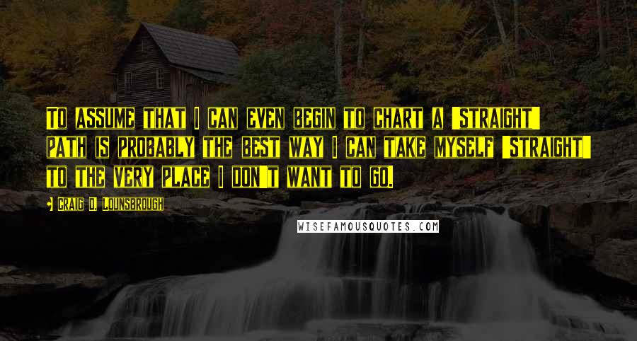 Craig D. Lounsbrough Quotes: To assume that I can even begin to chart a 'straight' path is probably the best way I can take myself 'straight' to the very place I don't want to go.