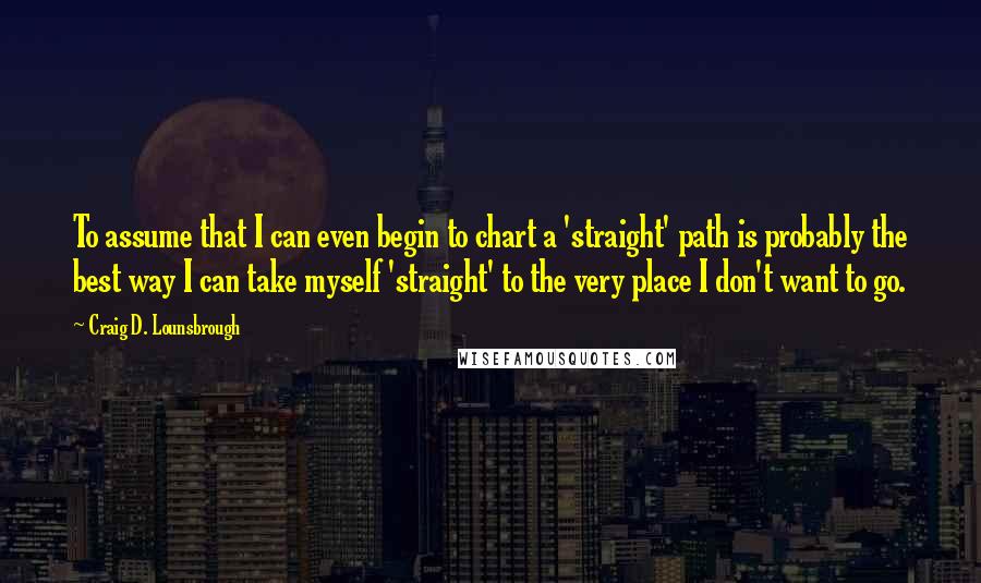 Craig D. Lounsbrough Quotes: To assume that I can even begin to chart a 'straight' path is probably the best way I can take myself 'straight' to the very place I don't want to go.