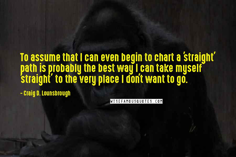 Craig D. Lounsbrough Quotes: To assume that I can even begin to chart a 'straight' path is probably the best way I can take myself 'straight' to the very place I don't want to go.