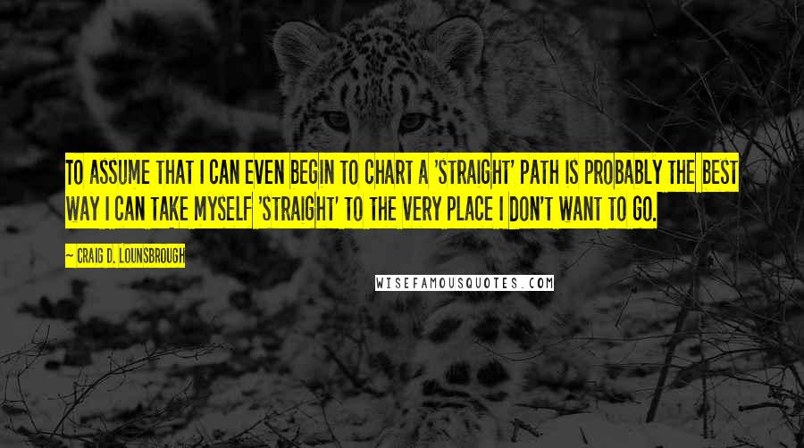 Craig D. Lounsbrough Quotes: To assume that I can even begin to chart a 'straight' path is probably the best way I can take myself 'straight' to the very place I don't want to go.