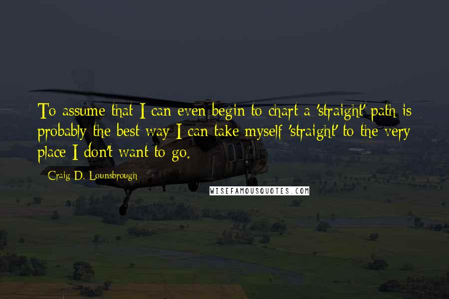 Craig D. Lounsbrough Quotes: To assume that I can even begin to chart a 'straight' path is probably the best way I can take myself 'straight' to the very place I don't want to go.