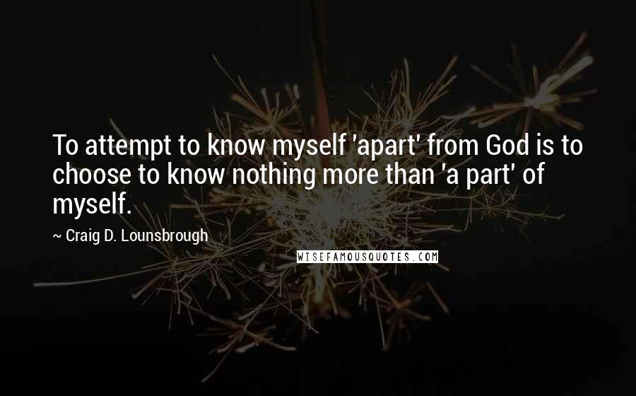 Craig D. Lounsbrough Quotes: To attempt to know myself 'apart' from God is to choose to know nothing more than 'a part' of myself.