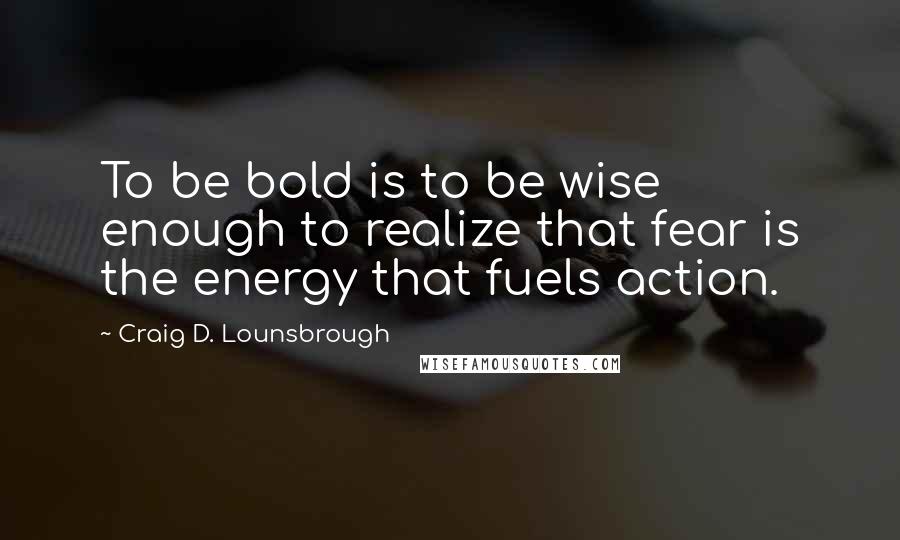 Craig D. Lounsbrough Quotes: To be bold is to be wise enough to realize that fear is the energy that fuels action.