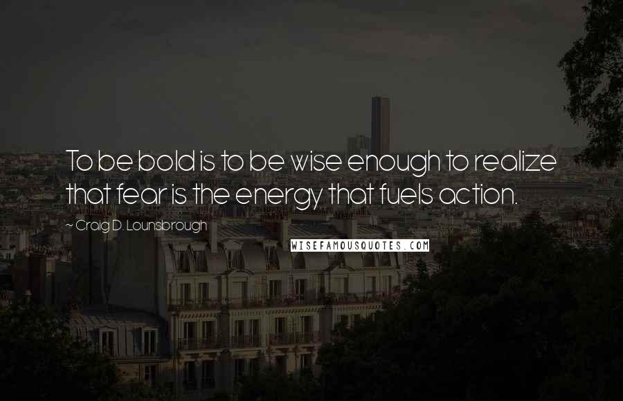 Craig D. Lounsbrough Quotes: To be bold is to be wise enough to realize that fear is the energy that fuels action.