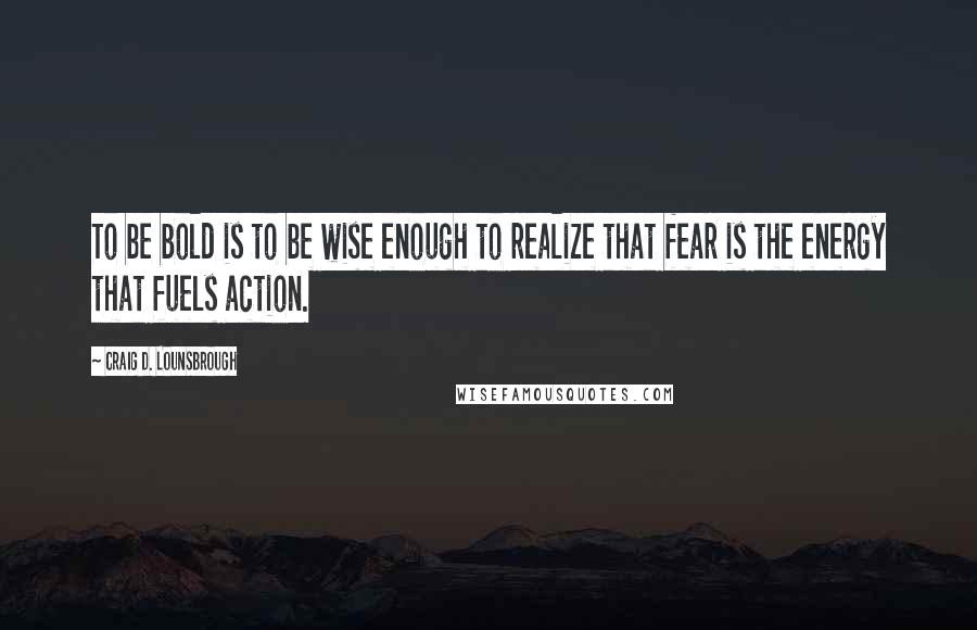 Craig D. Lounsbrough Quotes: To be bold is to be wise enough to realize that fear is the energy that fuels action.