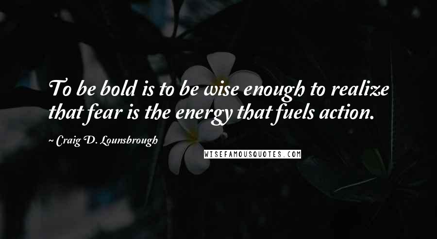 Craig D. Lounsbrough Quotes: To be bold is to be wise enough to realize that fear is the energy that fuels action.