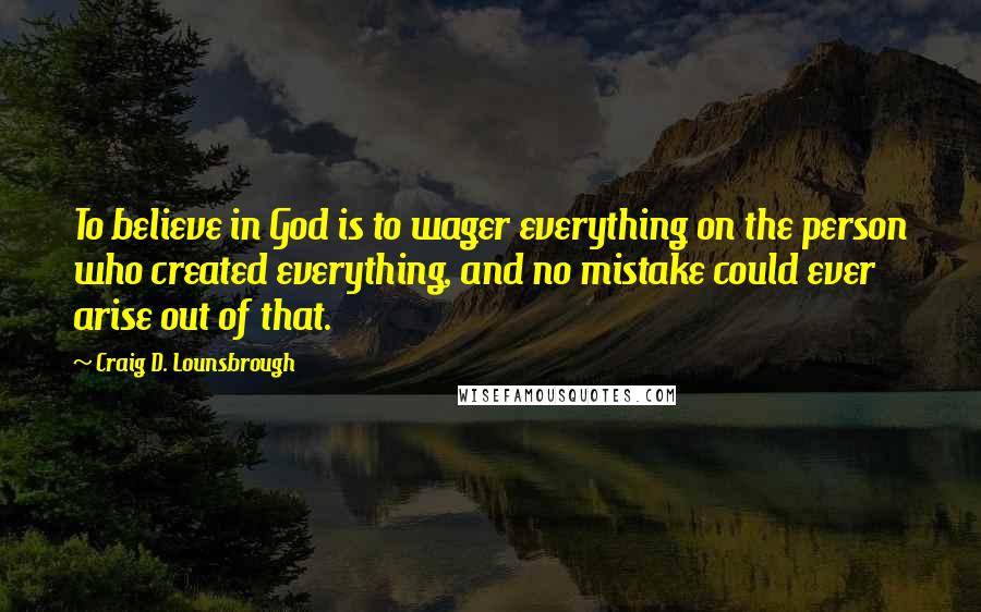 Craig D. Lounsbrough Quotes: To believe in God is to wager everything on the person who created everything, and no mistake could ever arise out of that.