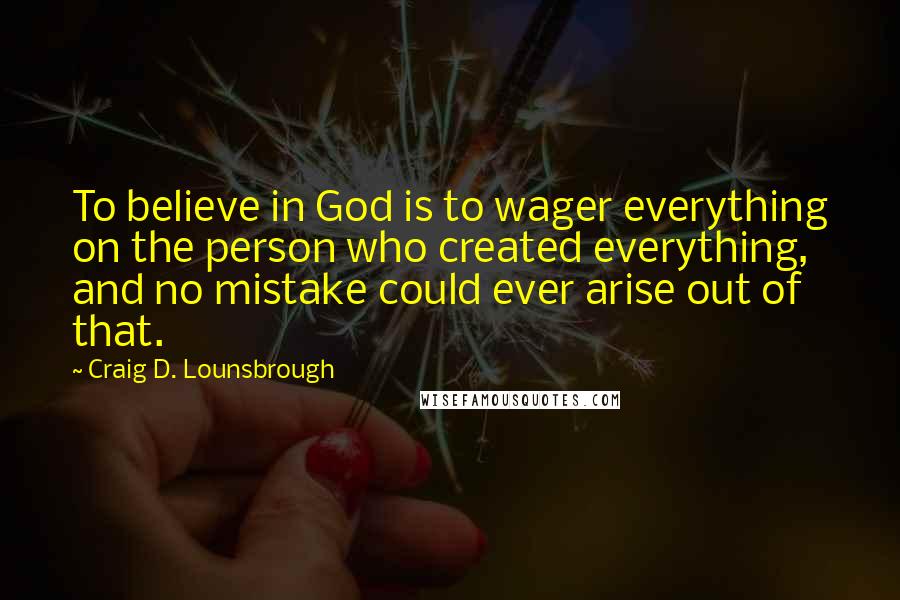 Craig D. Lounsbrough Quotes: To believe in God is to wager everything on the person who created everything, and no mistake could ever arise out of that.