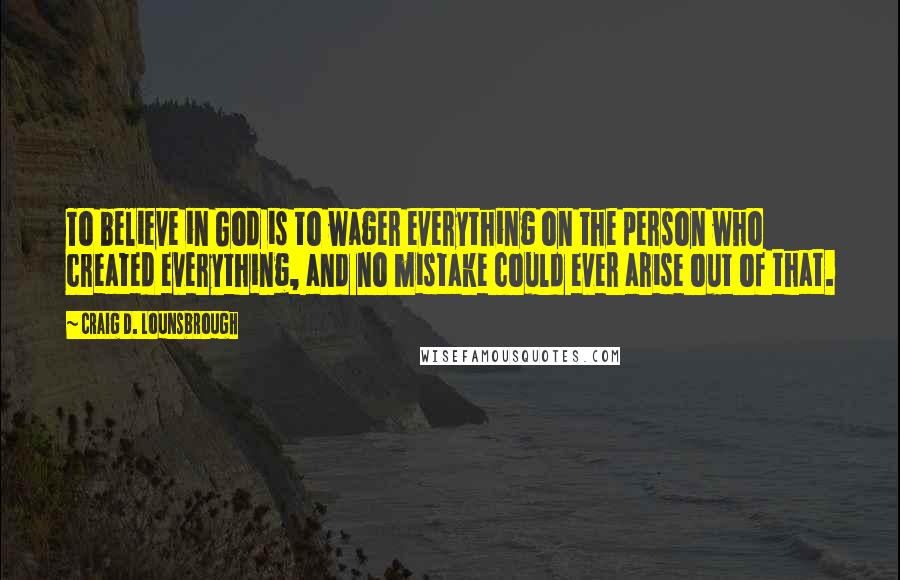 Craig D. Lounsbrough Quotes: To believe in God is to wager everything on the person who created everything, and no mistake could ever arise out of that.