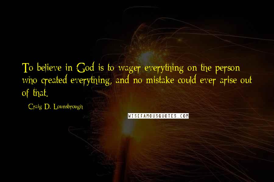 Craig D. Lounsbrough Quotes: To believe in God is to wager everything on the person who created everything, and no mistake could ever arise out of that.