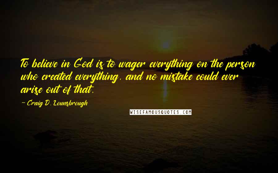 Craig D. Lounsbrough Quotes: To believe in God is to wager everything on the person who created everything, and no mistake could ever arise out of that.