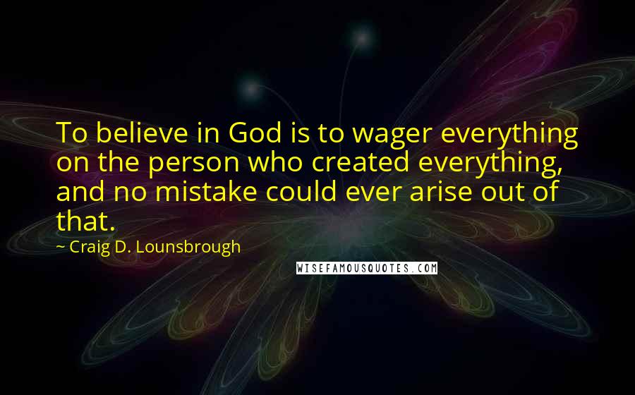 Craig D. Lounsbrough Quotes: To believe in God is to wager everything on the person who created everything, and no mistake could ever arise out of that.