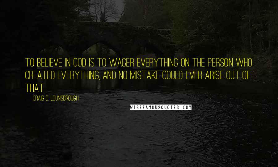 Craig D. Lounsbrough Quotes: To believe in God is to wager everything on the person who created everything, and no mistake could ever arise out of that.