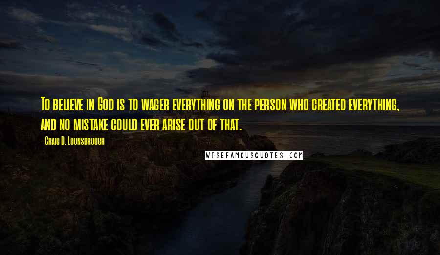 Craig D. Lounsbrough Quotes: To believe in God is to wager everything on the person who created everything, and no mistake could ever arise out of that.