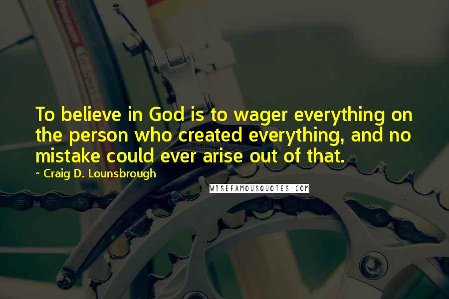 Craig D. Lounsbrough Quotes: To believe in God is to wager everything on the person who created everything, and no mistake could ever arise out of that.