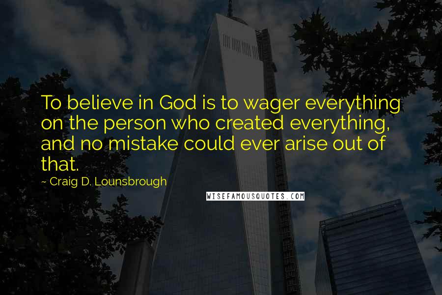 Craig D. Lounsbrough Quotes: To believe in God is to wager everything on the person who created everything, and no mistake could ever arise out of that.