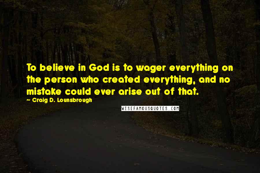 Craig D. Lounsbrough Quotes: To believe in God is to wager everything on the person who created everything, and no mistake could ever arise out of that.