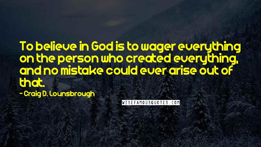 Craig D. Lounsbrough Quotes: To believe in God is to wager everything on the person who created everything, and no mistake could ever arise out of that.