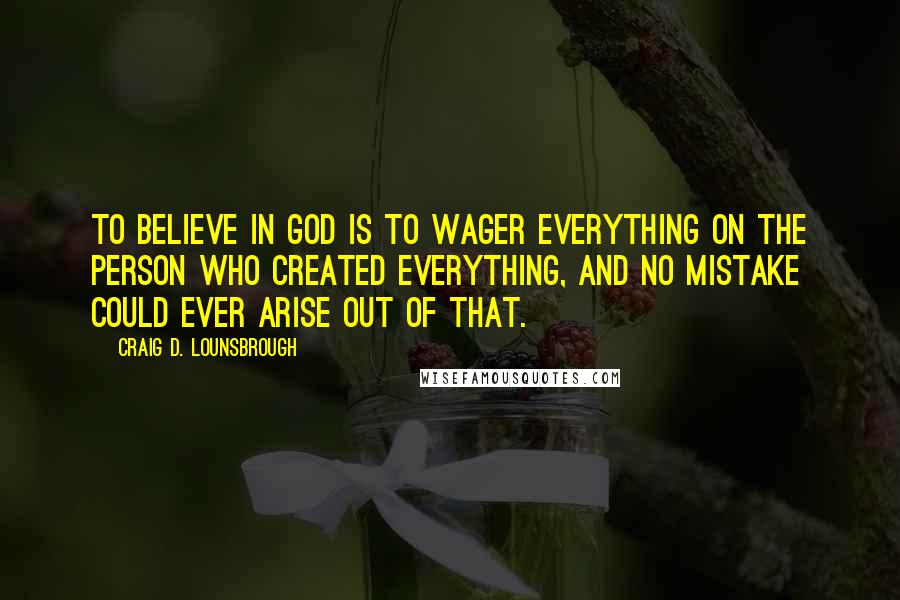 Craig D. Lounsbrough Quotes: To believe in God is to wager everything on the person who created everything, and no mistake could ever arise out of that.