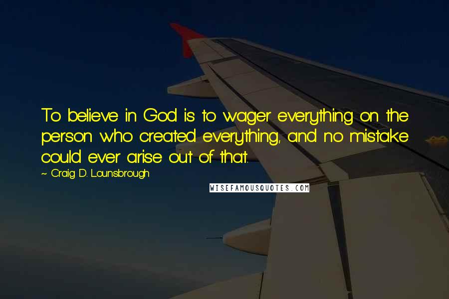Craig D. Lounsbrough Quotes: To believe in God is to wager everything on the person who created everything, and no mistake could ever arise out of that.