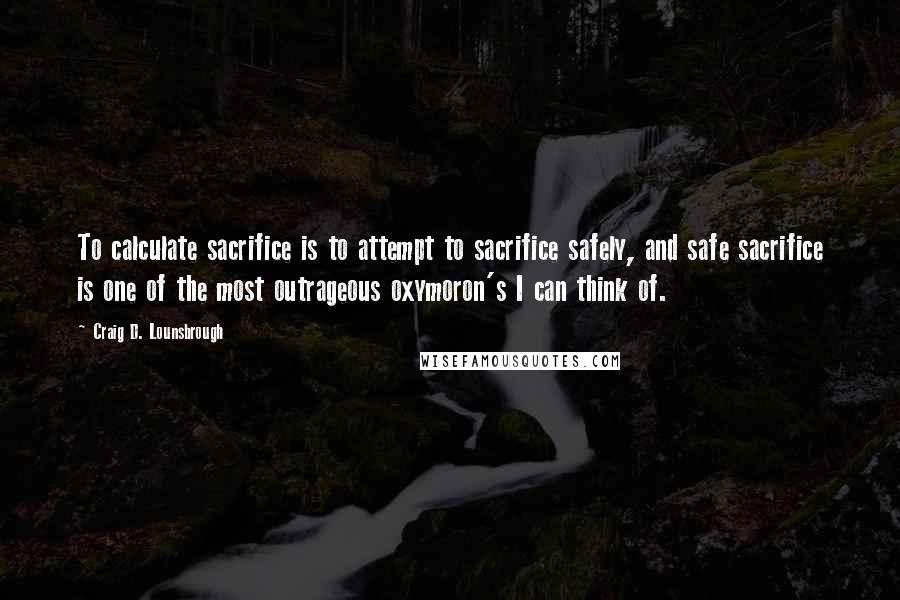 Craig D. Lounsbrough Quotes: To calculate sacrifice is to attempt to sacrifice safely, and safe sacrifice is one of the most outrageous oxymoron's I can think of.