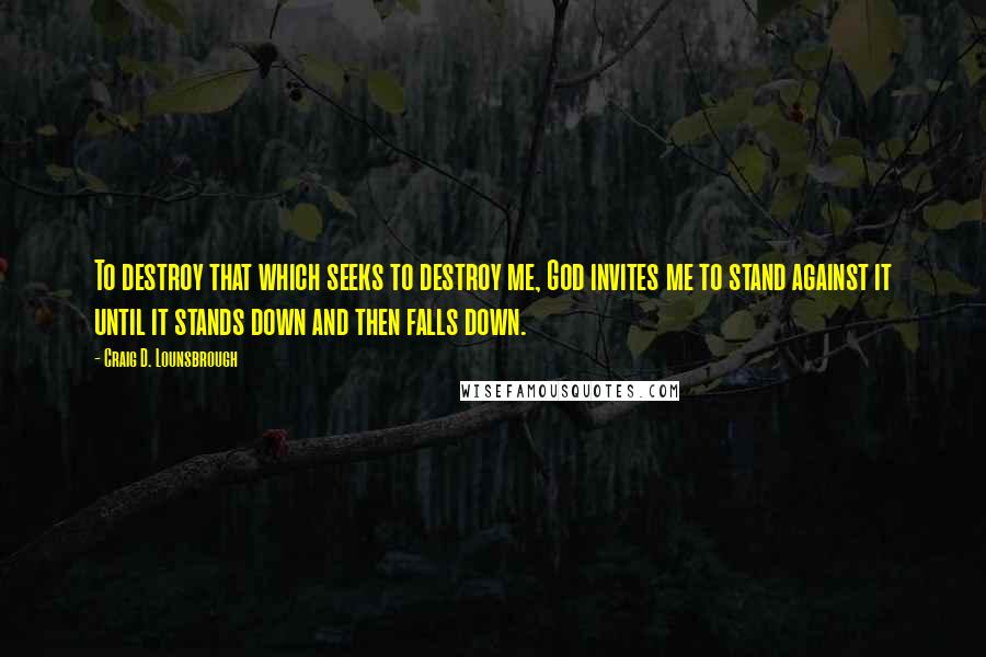 Craig D. Lounsbrough Quotes: To destroy that which seeks to destroy me, God invites me to stand against it until it stands down and then falls down.