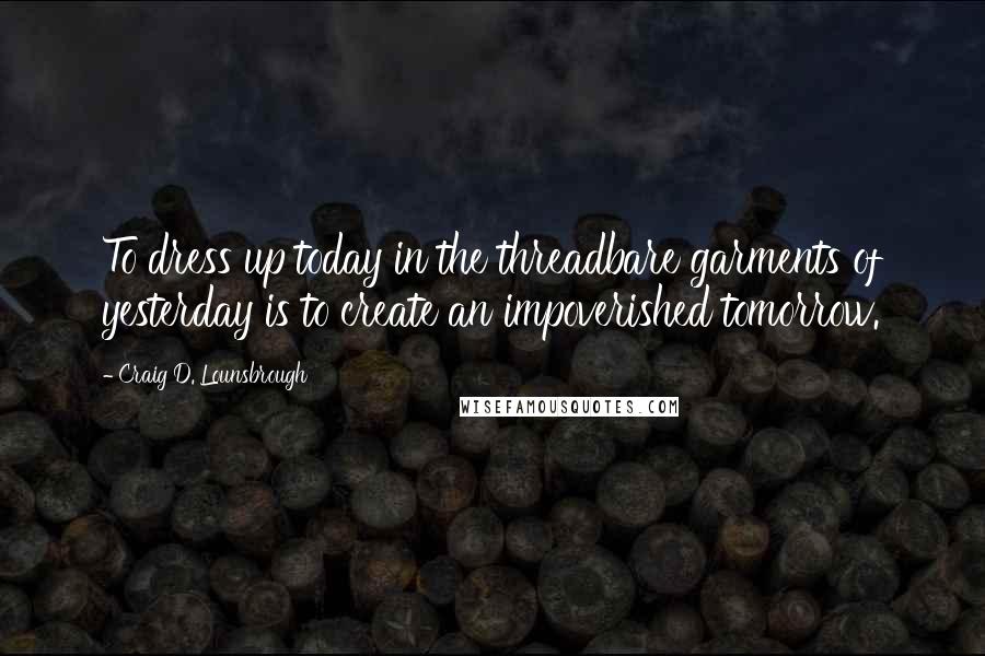 Craig D. Lounsbrough Quotes: To dress up today in the threadbare garments of yesterday is to create an impoverished tomorrow.