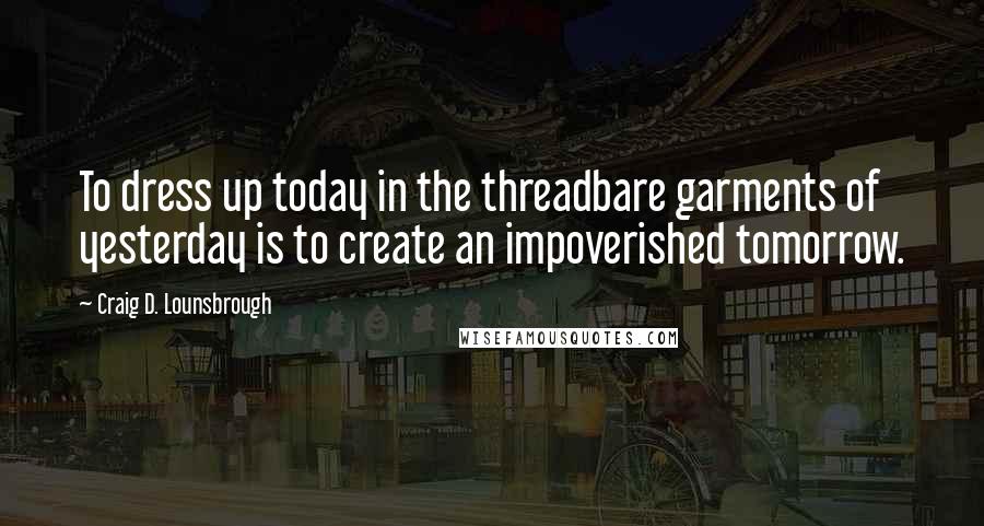 Craig D. Lounsbrough Quotes: To dress up today in the threadbare garments of yesterday is to create an impoverished tomorrow.