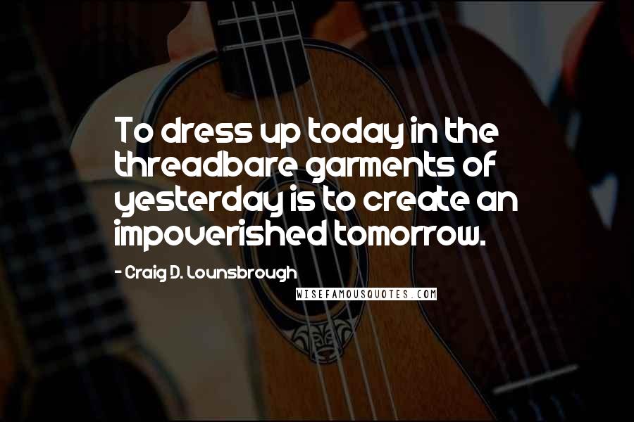 Craig D. Lounsbrough Quotes: To dress up today in the threadbare garments of yesterday is to create an impoverished tomorrow.