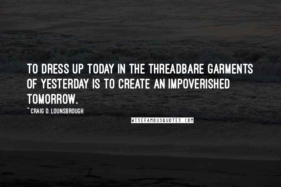 Craig D. Lounsbrough Quotes: To dress up today in the threadbare garments of yesterday is to create an impoverished tomorrow.