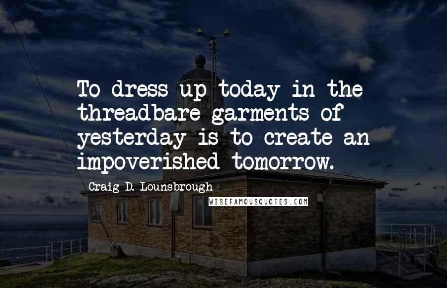 Craig D. Lounsbrough Quotes: To dress up today in the threadbare garments of yesterday is to create an impoverished tomorrow.