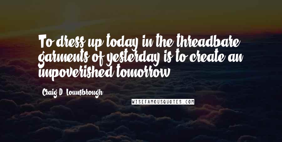 Craig D. Lounsbrough Quotes: To dress up today in the threadbare garments of yesterday is to create an impoverished tomorrow.