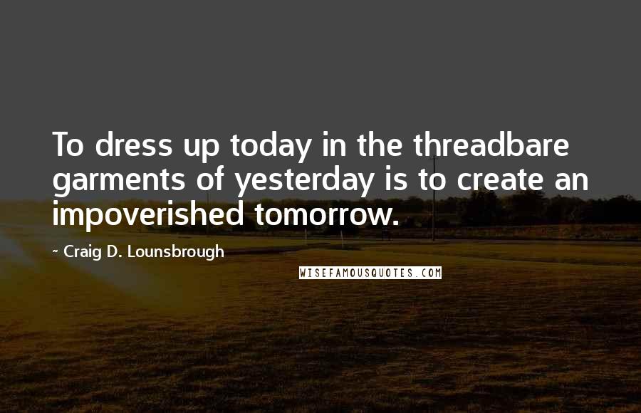 Craig D. Lounsbrough Quotes: To dress up today in the threadbare garments of yesterday is to create an impoverished tomorrow.