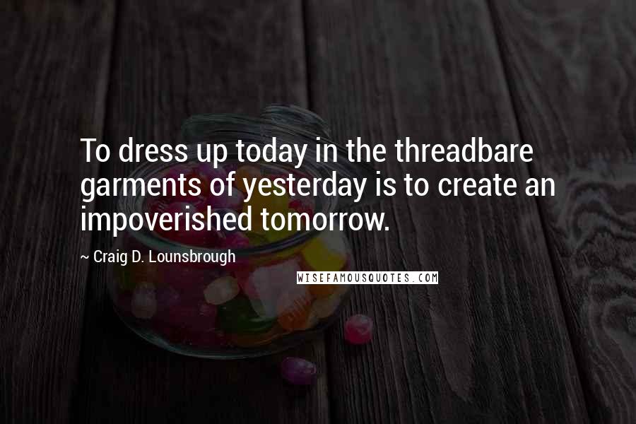 Craig D. Lounsbrough Quotes: To dress up today in the threadbare garments of yesterday is to create an impoverished tomorrow.