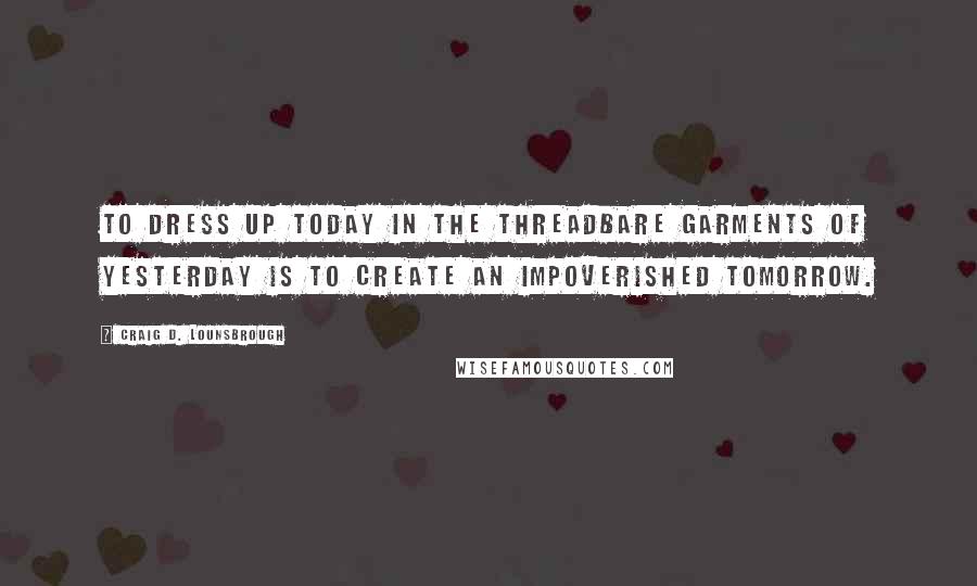 Craig D. Lounsbrough Quotes: To dress up today in the threadbare garments of yesterday is to create an impoverished tomorrow.