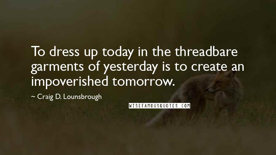 Craig D. Lounsbrough Quotes: To dress up today in the threadbare garments of yesterday is to create an impoverished tomorrow.