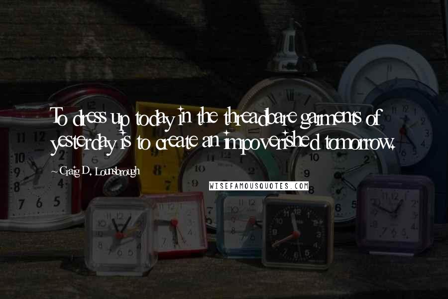 Craig D. Lounsbrough Quotes: To dress up today in the threadbare garments of yesterday is to create an impoverished tomorrow.