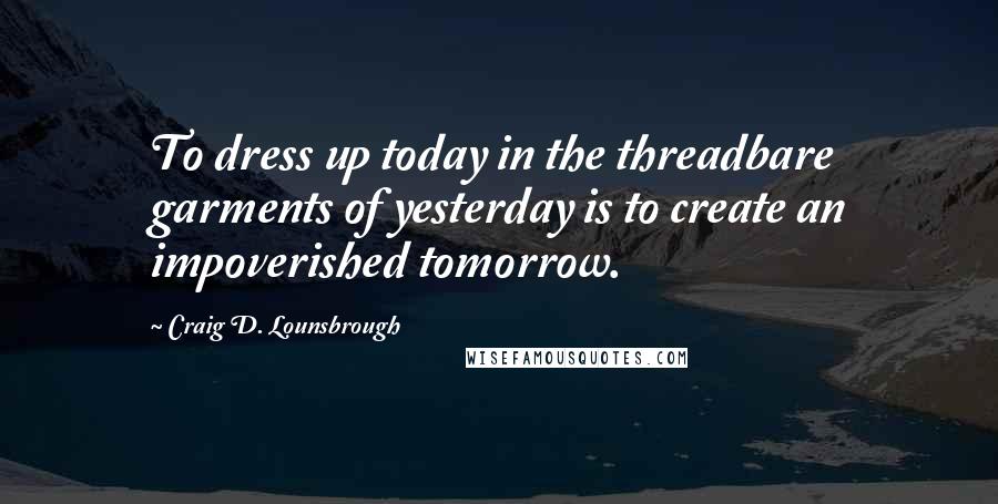 Craig D. Lounsbrough Quotes: To dress up today in the threadbare garments of yesterday is to create an impoverished tomorrow.