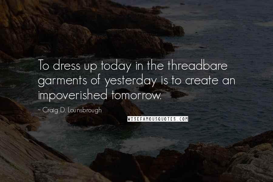 Craig D. Lounsbrough Quotes: To dress up today in the threadbare garments of yesterday is to create an impoverished tomorrow.